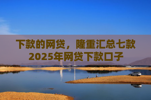 下款的网贷，隆重汇总七款2025年网贷下款口子