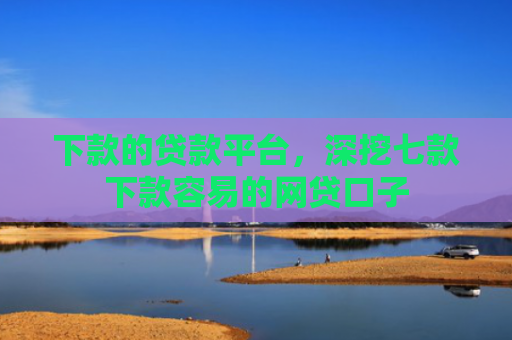 下款的贷款平台，深挖七款下款容易的网贷口子
