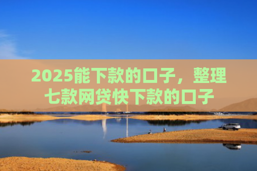 2025能下款的口子，整理七款网贷快下款的口子
