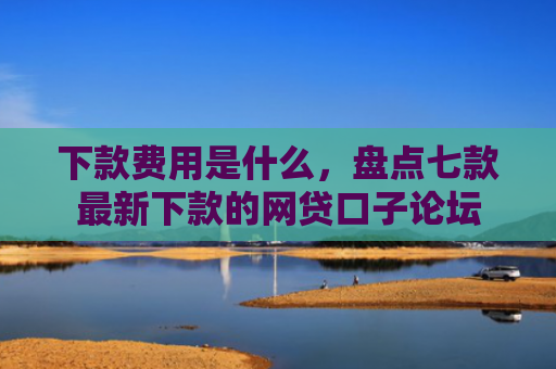 下款费用是什么，盘点七款最新下款的网贷口子论坛