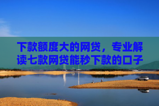 下款额度大的网贷，专业解读七款网贷能秒下款的口子