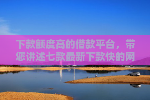 下款额度高的借款平台，带您讲述七款最新下款快的网贷口子