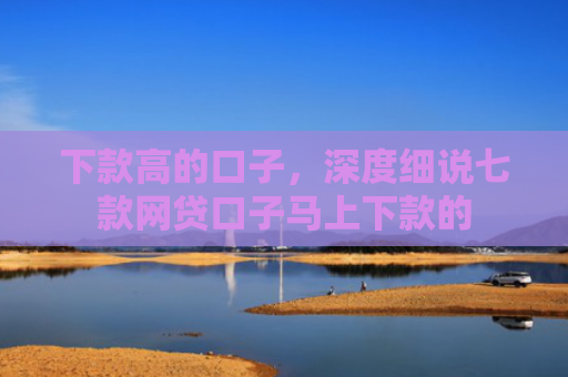 下款高的口子，深度细说七款网贷口子马上下款的