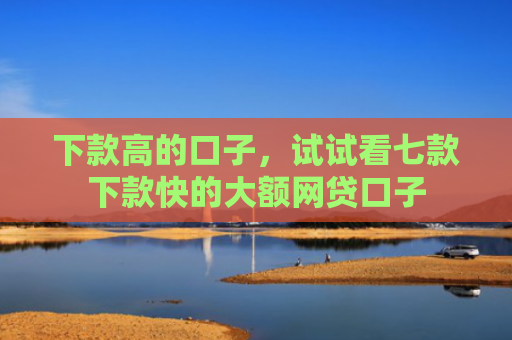 下款高的口子，试试看七款下款快的大额网贷口子