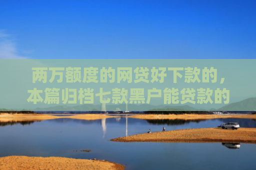 两万额度的网贷好下款的，本篇归档七款黑户能贷款的网贷下款