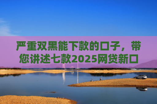 严重双黑能下款的口子，带您讲述七款2025网贷新口子下款