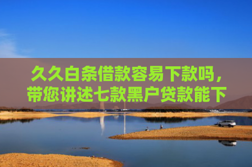 久久白条借款容易下款吗，带您讲述七款黑户贷款能下款吗