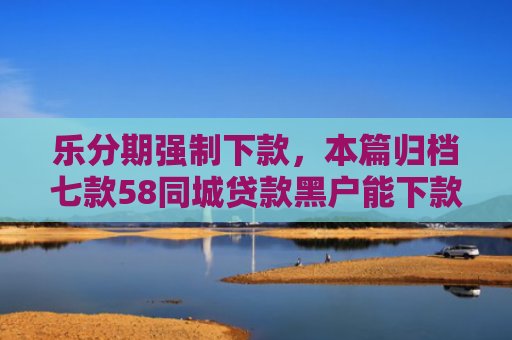 乐分期强制下款，本篇归档七款58同城贷款黑户能下款吗