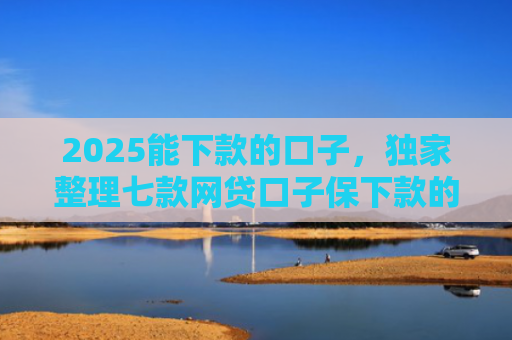 2025能下款的口子，独家整理七款网贷口子保下款的