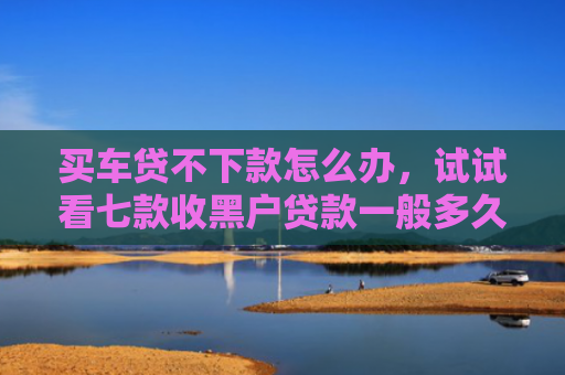 买车贷不下款怎么办，试试看七款收黑户贷款一般多久下款
