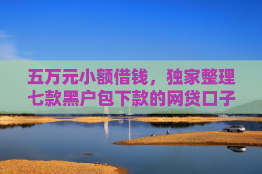 五万元小额借钱，独家整理七款黑户包下款的网贷口子
