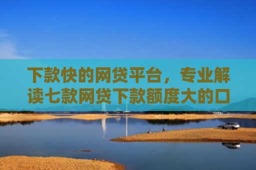 下款快的网贷平台，专业解读七款网贷下款额度大的口子