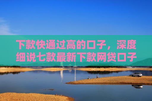 下款快通过高的口子，深度细说七款最新下款网贷口子