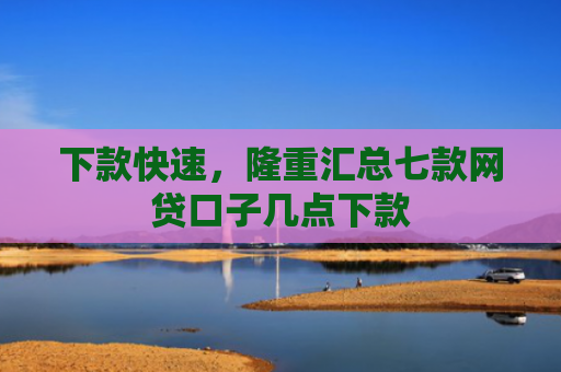 下款快速，隆重汇总七款网贷口子几点下款