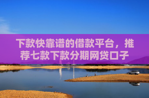 下款快靠谱的借款平台，推荐七款下款分期网贷口子
