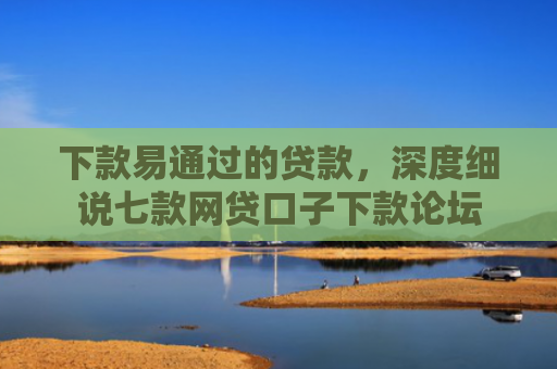 下款易通过的贷款，深度细说七款网贷口子下款论坛