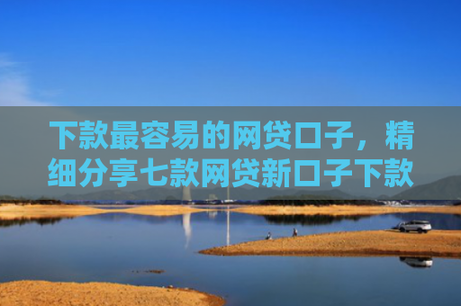 下款最容易的网贷口子，精细分享七款网贷新口子下款