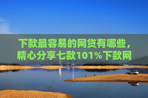 下款最容易的网贷有哪些，精心分享七款101%下款网贷口子