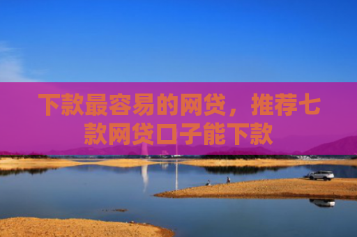 下款最容易的网贷，推荐七款网贷口子能下款