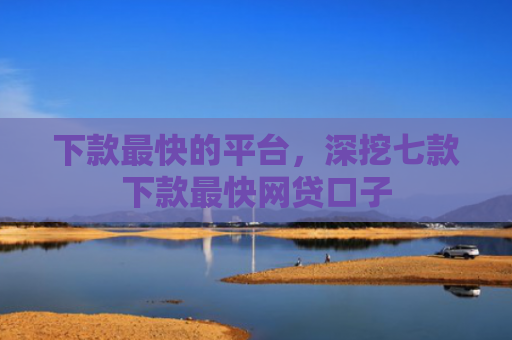 下款最快的平台，深挖七款下款最快网贷口子