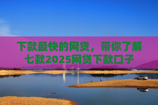 下款最快的网贷，带你了解七款2025网贷下款口子