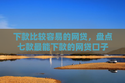 下款比较容易的网贷，盘点七款最能下款的网贷口子