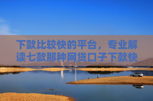 下款比较快的平台，专业解读七款那种网贷口子下款快