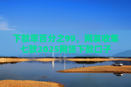 下款率百分之99，网友收集七款2025网贷下款口子