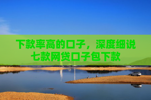 下款率高的口子，深度细说七款网贷口子包下款