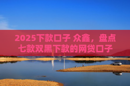 2025下款口子 众鑫，盘点七款双黑下款的网贷口子
