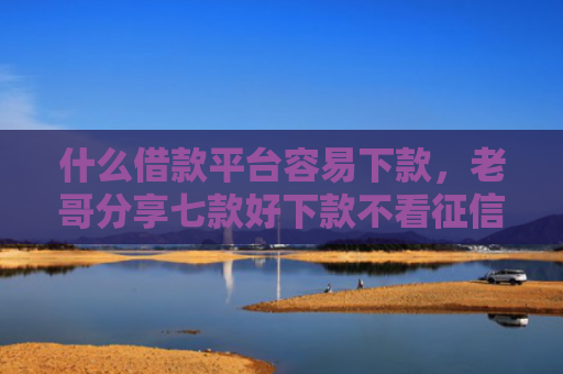 什么借款平台容易下款，老哥分享七款好下款不看征信的贷款