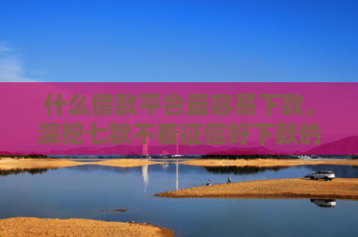 什么借款平台最容易下款，深挖七款不看征信好下款的贷款