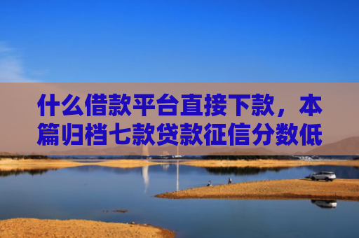 什么借款平台直接下款，本篇归档七款贷款征信分数低能下款吗