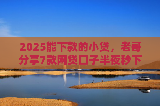 2025能下款的小贷，老哥分享7款网贷口子半夜秒下款