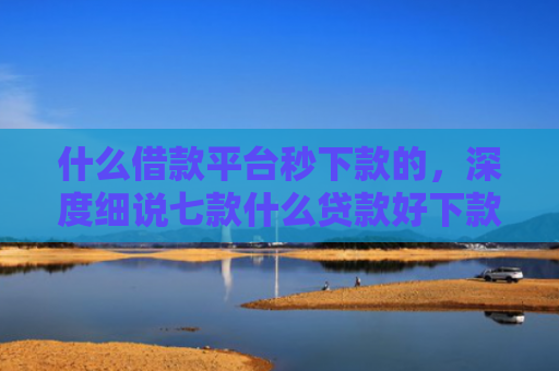 什么借款平台秒下款的，深度细说七款什么贷款好下款不看征信