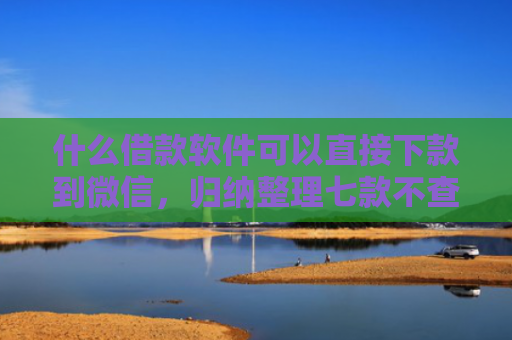 什么借款软件可以直接下款到微信，归纳整理七款不查征信贷款当天下款