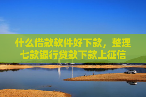 什么借款软件好下款，整理七款银行贷款下款上征信