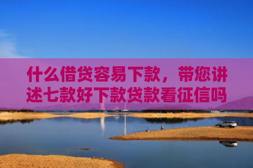 什么借贷容易下款，带您讲述七款好下款贷款看征信吗