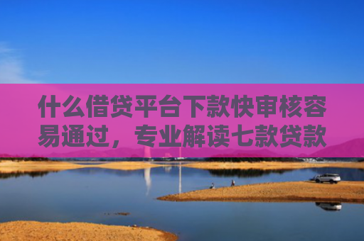 什么借贷平台下款快审核容易通过，专业解读七款贷款中介下款影响征信吗