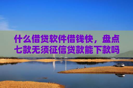 什么借贷软件借钱快，盘点七款无须征信贷款能下款吗