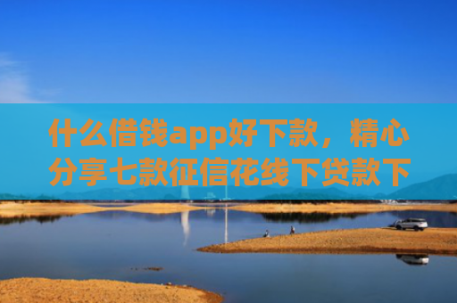 什么借钱app好下款，精心分享七款征信花线下贷款下款多久