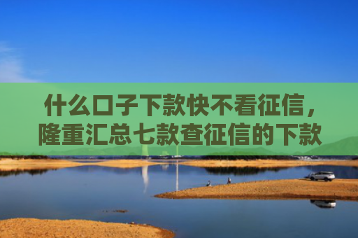 什么口子下款快不看征信，隆重汇总七款查征信的下款快贷款