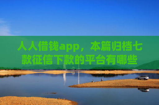 人人借钱app，本篇归档七款征信下款的平台有哪些