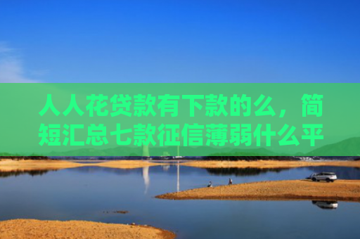 人人花贷款有下款的么，简短汇总七款征信薄弱什么平台能下款