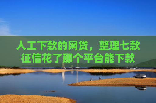 人工下款的网贷，整理七款征信花了那个平台能下款