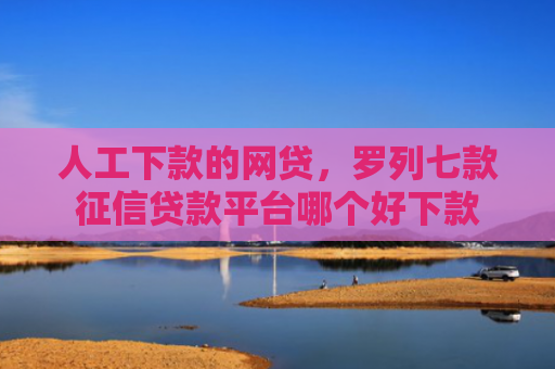 人工下款的网贷，罗列七款征信贷款平台哪个好下款