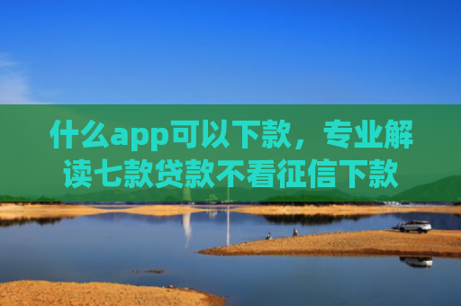 什么app可以下款，专业解读七款贷款不看征信下款