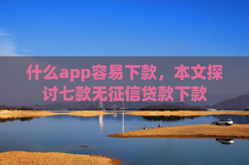 什么app容易下款，本文探讨七款无征信贷款下款