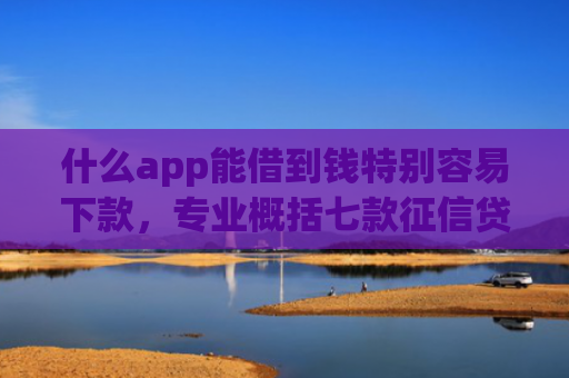 什么app能借到钱特别容易下款，专业概括七款征信贷款多久下款