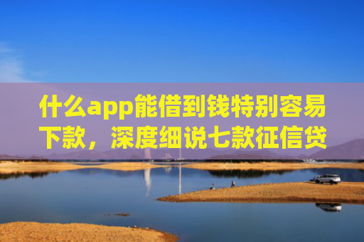 什么app能借到钱特别容易下款，深度细说七款征信贷款下款时间